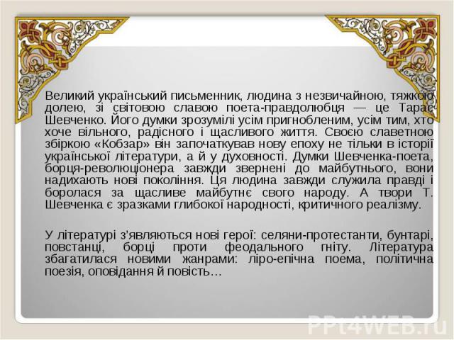 Великий український письменник, людина з незвичайною, тяжкою долею, зі світовою славою поета-правдолюбця — це Тарас Шевченко. Його думки зрозумілі усім пригнобленим, усім тим, хто хоче вільного, радісного і щасливого життя. Своєю славетною збіркою «…