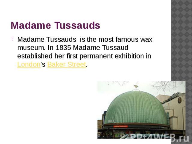 Madame Tussauds Madame Tussauds is the most famous wax museum. In 1835 Madame Tussaud established her first permanent exhibition inLondon's Baker Street.