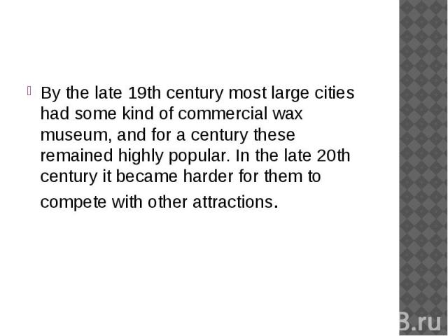 By the late 19th century most large cities had some kind of commercial wax museum, and for a century these remained highly popular. In the late 20th century it became harder for them to compete with other attractions.