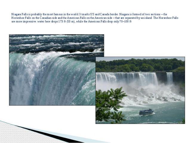 Niagara Falls is probably the most famous in the world. It marks US and Canada border. Niagara is formed of two sections – the Horseshoe Falls on the Canadian side and the American Falls on the American side – that are separated by an island. The Ho…
