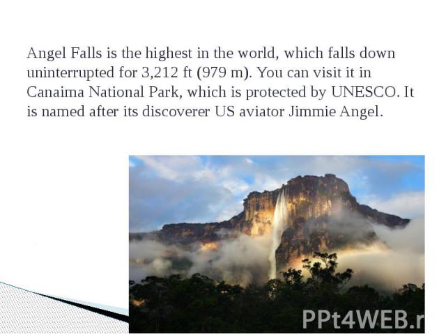   Angel Falls is the highest in the world, which falls down uninterrupted for 3,212 ft (979 m). You can visit it in Canaima National Park, which is protected by UNESCO. It is named after its discoverer US aviator Jimmie Angel.