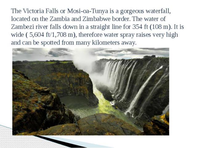 The Victoria Falls or Mosi-oa-Tunya is a gorgeous waterfall, located on the Zambia and Zimbabwe border. The water of Zambezi river falls down in a straight line for 354 ft (108 m). It is wide ( 5,604 ft/1,708 m), therefore water spray raises very hi…