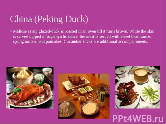 China (Peking Duck) Maltose syrup glazed-duck is roasted in an oven till it turns brown. While the skin is served dipped in sugar-garlic sauce, the meat is served with sweet bean sauce, spring onions, and pancakes. Cucumber sticks are additional acc…