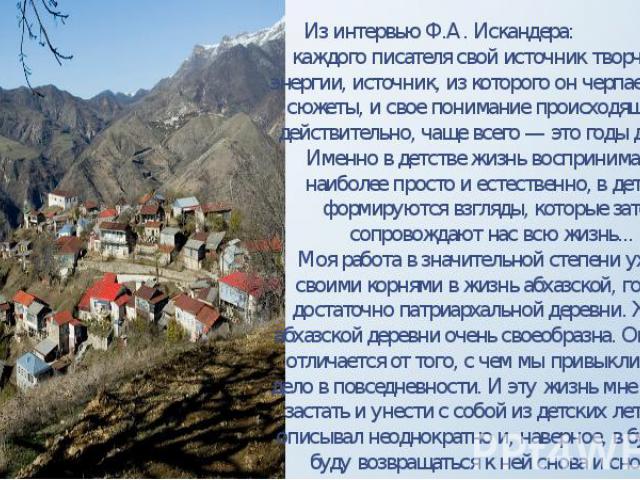 Из интервью Ф.А. Искандера: «У каждого писателя свой источник творческой энергии, источник, из которого он черпает и свои сюжеты, и свое понимание происходящего. И действительно, чаще всего — это годы детства. Именно в детстве жизнь воспринимается н…