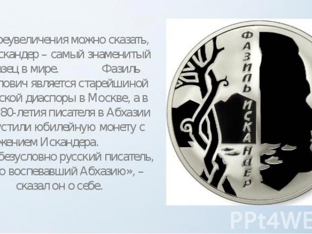Без преувеличения можно сказать, что Искандер – самый знаменитый абхазец в мире. Фазиль Абдулович является старейшиной абхазской диаспоры в Москве, а в честь 80-летия писателя в Абхазии выпустили юбилейную монету с изображением Искандера. «Я – безус…