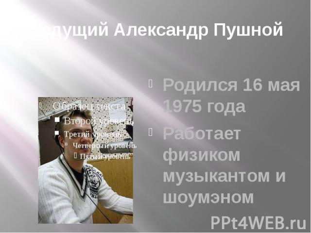 Ведущий Александр Пушной Родился 16 мая 1975 года Работает физиком музыкантом и шоумэном