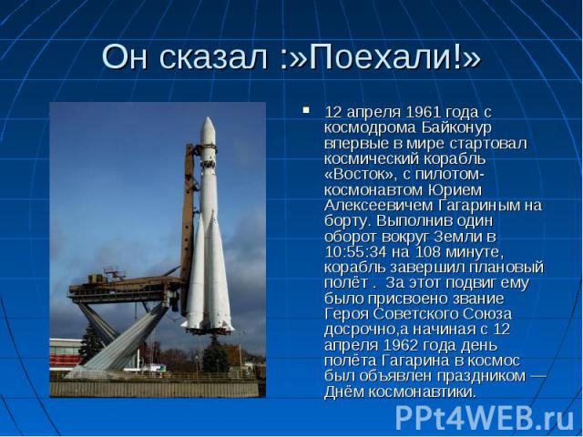 Он сказал :»Поехали!» 12 апреля 1961 года с космодрома Байконур впервые в мире стартовал космический корабль «Восток», с пилотом-космонавтом Юрием Алексеевичем Гагариным на борту. Выполнив один оборот вокруг Земли в 10:55:34 на 108 минуте, корабль з…