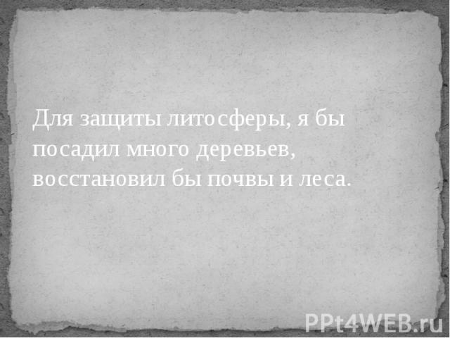 Для защиты литосферы, я бы посадил много деревьев, восстановил бы почвы и леса.