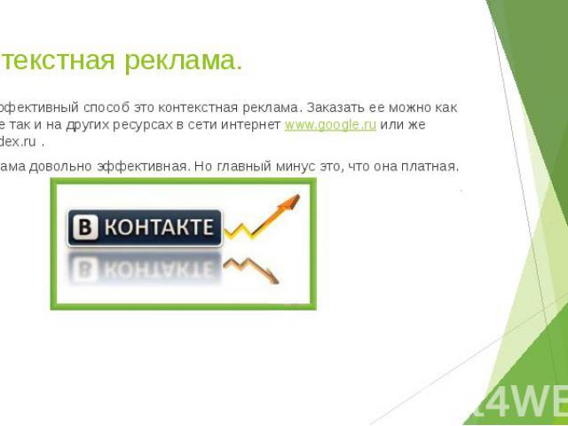 Контекстная реклама. Более эффективный способ это контекстная реклама. Заказать ее можно как вконтакте так и на других ресурсах в сети интернет www.google.ru или же www.yandex.ru . Эта реклама довольно эффективная. Но главный минус это, что она платная.