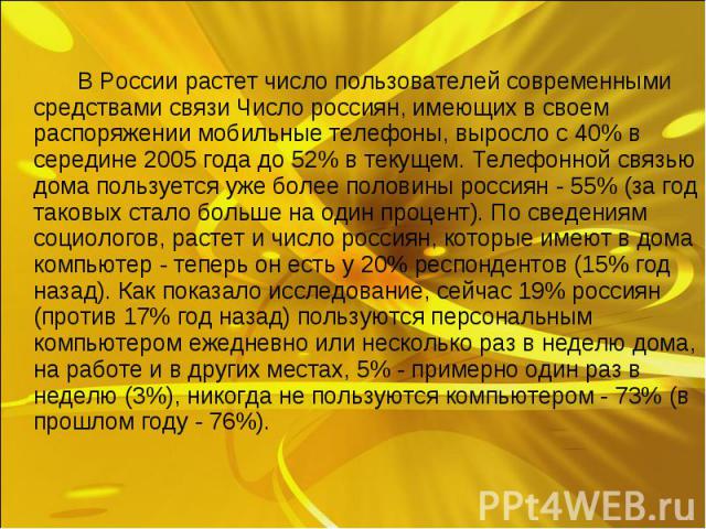 В России растет число пользователей современными средствами связи Число россиян, имеющих в своем распоряжении мобильные телефоны, выросло с 40% в середине 2005 года до 52% в текущем. Телефонной связью дома пользуется уже более половины россиян - 55%…