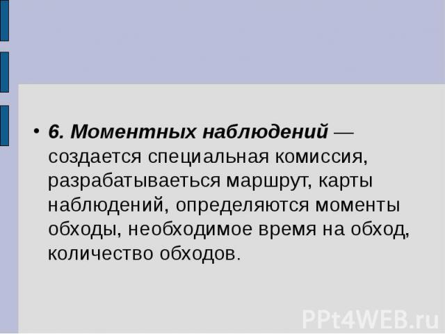 6. Моментных наблюдений — создается специальная комиссия, разрабатываеться маршрут, карты наблюдений, определяются моменты обходы, необходимое время на обход, количество обходов.