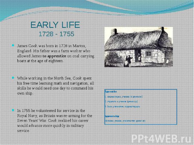 EARLY LIFE 1728 - 1755 James Cook was born in 1728 in Marton, England. His father was a farm worker who allowed James to apprentice on coal carrying boats at the age of eighteen. While working in the North Sea, Cook spent his free time learning math…