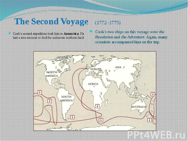 The Second Voyage (1772–1775) Cook's second expedition took him to Antarctica. He had a new mission to find the unknown southern land.