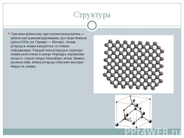 Сингония кубическая, кристаллическая решётка — кубическая гранецентрированная, пространственная группа Fd3m (по Герману — Могену). Атомы углерода в алмазе находятся в состоянии гибридизации. Каждый атом углерода в структуре алмаза расположен в центр…