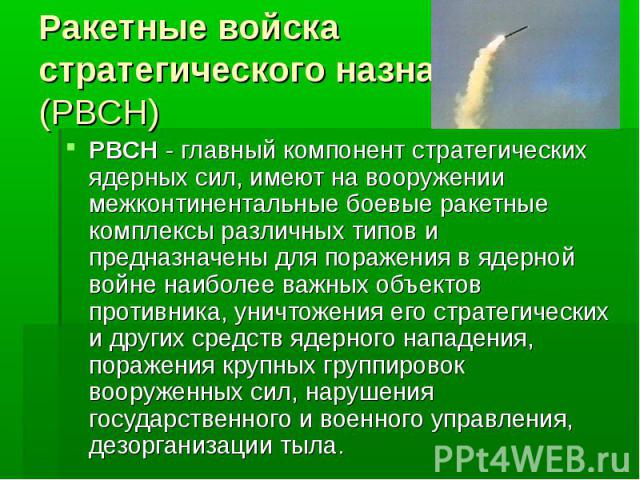 Ракетные войска стратегического назначения (РВСН)РВСН - главный компонент стратегических ядерных сил, имеют на вооружении межконтинентальные боевые ракетные комплексы различных типов и предназначены для поражения в ядерной войне наиболее важных объе…