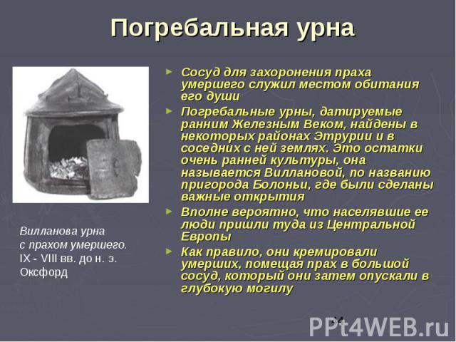 Погребальная урна Сосуд для захоронения праха умершего служил местом обитания его души Погребальные урны, датируемые ранним Железным Веком, найдены в некоторых районах Этрурии и в соседних с ней землях. Это остатки очень ранней культуры, она называе…