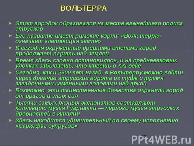 ВОЛЬТЕРРА ВОЛЬТЕРРА Этот городок образовался на месте важнейшего полиса этрусков Его название имеет римские корни: «Вола терра» означает «летающая земля» И сегодня окруженный древними стенами город продолжает парить над землей Время здесь словно ост…