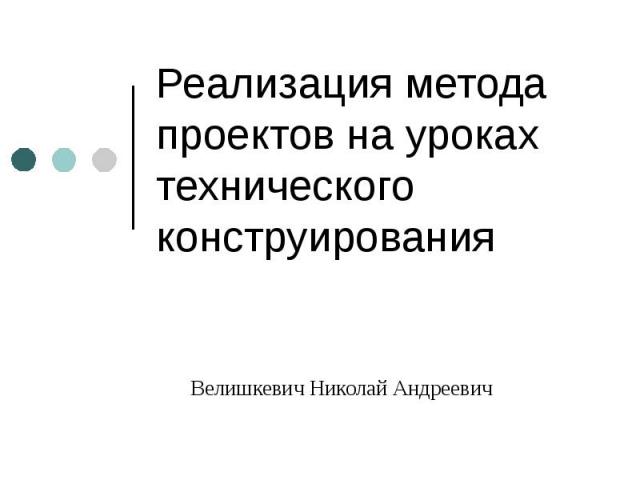 Реализация метода проектов на уроках технического конструирования Велишкевич Николай Андреевич