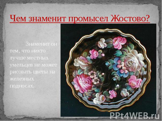 Чем знаменит промысел Жостово? Знаменит он тем, что никто лучше местных умельцев не может рисовать цветы на железных подносах.