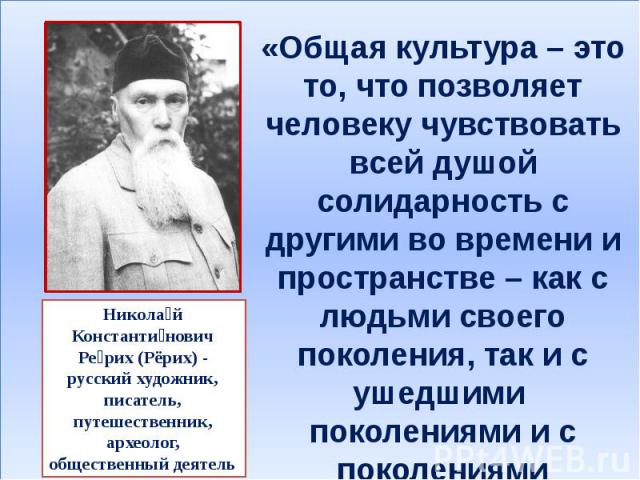 «Общая культура – это то, что позволяет человеку чувствовать всей душой солидарность с другими во времени и пространстве – как с людьми своего поколения, так и с ушедшими поколениями и с поколениями грядущими». Никола й Константи нович Ре рих (Рёрих…