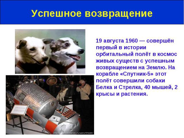 Успешное возвращение 19 августа 1960 — совершён первый в истории орбитальный полёт в космос живых существ с успешным возвращением на Землю. На корабле «Спутник-5» этот полёт совершили собаки Белка и Стрелка, 40 мышей, 2 крысы и растения.