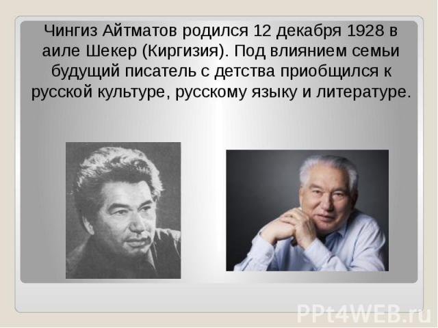 Чингиз Айтматов родился 12 декабря 1928 в аиле Шекер (Киргизия). Под влиянием семьи будущий писатель с детства приобщился к русской культуре, русскому языку и литературе.