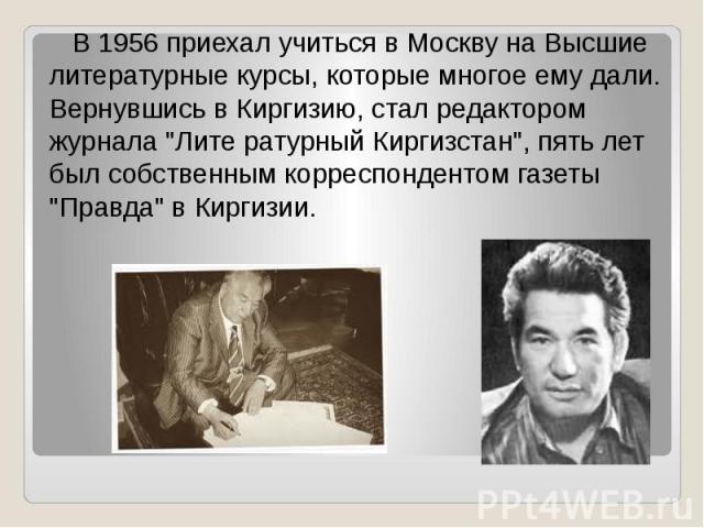 В 1956 приехал учиться в Москву на Высшие литературные курсы, которые многое ему дали. Вернувшись в Киргизию, стал редактором журнала "Лите ратурный Киргизстан", пять лет был собственным корреспондентом газеты "Правда" в Киргизии.
