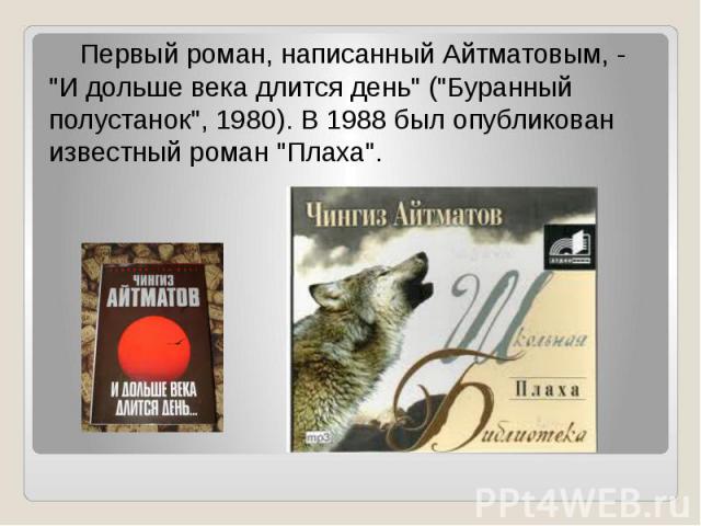 Первый роман, написанный Айтматовым, - "И дольше века длится день" ("Буранный полустанок", 1980). В 1988 был опубликован известный роман "Плаха".