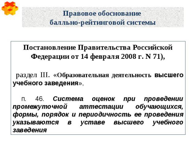 Правовое обоснование балльно-рейтинговой системы Постановление Правительства Российской Федерации от 14 февраля 2008 г. N 71), раздел III. «Образовательная деятельность высшего учебного заведения», п. 46. Система оценок при проведении промежуточной …