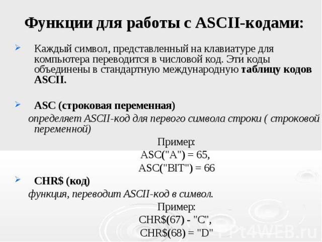 Каждый символ, представленный на клавиатуре для компьютера переводится в числовой код. Эти коды объединены в стандартную международную таблицу кодов ASCII. ASC (строковая переменная) определяет ASCII-код для первого символа строки ( строковой переме…