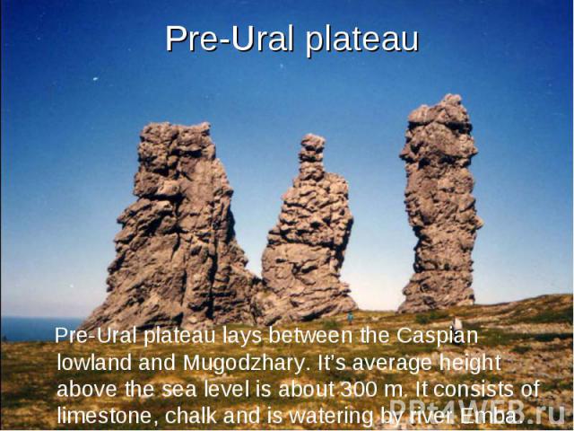 Pre-Ural plateau Pre-Ural plateau lays between the Caspian lowland and Mugodzhary. It’s average height above the sea level is about 300 m. It consists of limestone, chalk and is watering by river Emba.
