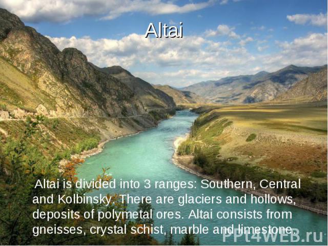 Altai Altai is divided into 3 ranges: Southern, Central and Kolbinsky. There are glaciers and hollows, deposits of polymetal ores. Altai consists from gneisses, crystal schist, marble and limestone.