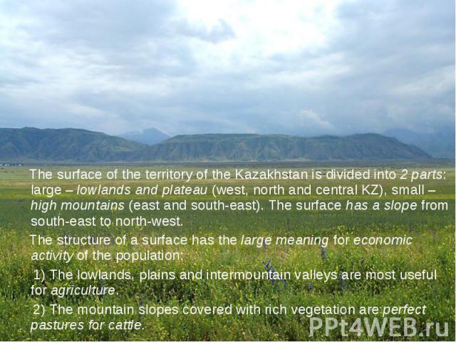 The surface of the territory of the Kazakhstan is divided into 2 parts: large – lowlands and plateau (west, north and central KZ), small – high mountains (east and south-east). The surface has a slope from south-east to north-west. The surface of th…