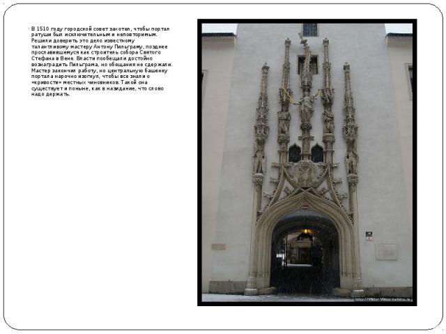 В 1510 году городской совет захотел, чтобы портал ратуши был исключительным и неповторимым. Решили доверить это дело известному талантливому мастеру Антону Пильграму, позднее прославившемуся как строитель собора Святого Стефана в Вене. Власти пообещ…