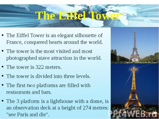 The Eiffel Tower The Eiffel Tower is an elegant silhouette of France, conquered hearts around the world. The tower is the most visited and most photographed stave attraction in the world. The tower is 322 meters. The tower is divided into three leve…