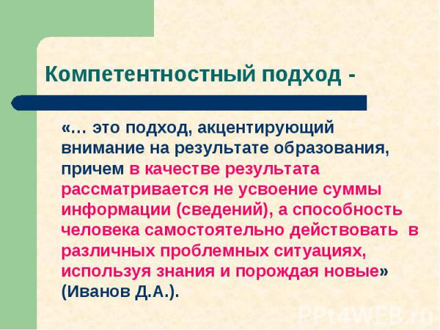 «… это подход, акцентирующий внимание на результате образования, причем в качестве результата рассматривается не усвоение суммы информации (сведений), а способность человека самостоятельно действовать в различных проблемных ситуациях, используя знан…