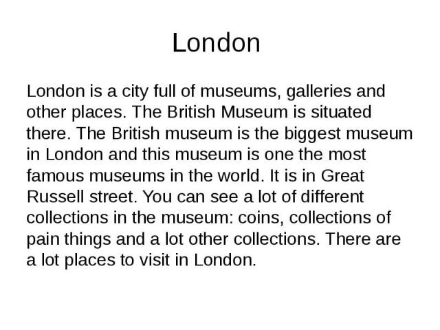 London London is a city full of museums, galleries and other places. The British Museum is situated there. The British museum is the biggest museum in London and this museum is one the most famous museums in the world. It is in Great Russell street.…
