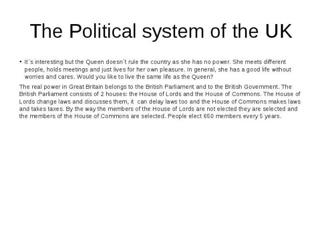 The Political system of the UK It`s interesting but the Queen doesn`t rule the country as she has no power. She meets different people, holds meetings and just lives for her own pleasure. In general, she has a good life without worries and cares. Wo…