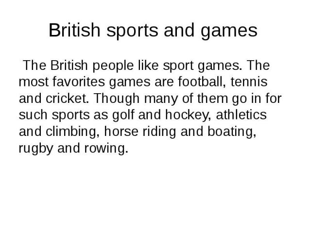 British sports and games The British people like sport games. The most favorites games are football, tennis and cricket. Though many of them go in for such sports as golf and hockey, athletics and climbing, horse riding and boating, rugby and rowing.