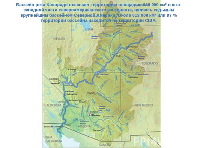 Бассейн реки Колорадо включает территорию площадью 640 000 км² в юго-западной части североамериканского континента, являясь седьмым крупнейшим бассейном Северной Америки. Около 618 000 км² или 97 % территории бассейна находится на территории США.
