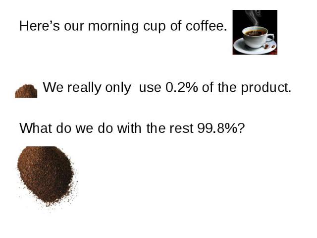 Here’s our morning cup of coffee. Here’s our morning cup of coffee. We really only use 0.2% of the product. What do we do with the rest 99.8%?