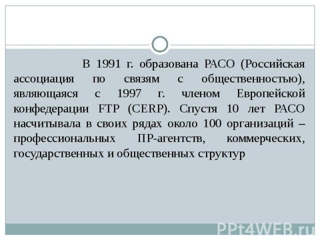 В 1991 г. образована РАСО (Российская ассоциация по связям с общественностью), являющаяся с 1997 г. членом Европейской конфедерации FTP (CERP). Спустя 10 лет РАСО насчитывала в своих рядах около 100 организаций – профессиональных ПР-агентств, коммер…