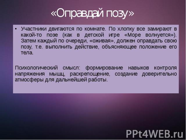 «Оправдай позу»  Участники двигаются по комнате. По хлопку все замирают в какой-то позе (как в детской игре «Море волнуется»). Затем каждый по очереди, «оживая», должен оправдать свою позу, т.е. выполнить действие, объясняющее положение его тел…