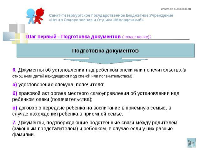 6. Документы об установлении над ребенком опеки или попечительства (в отношении детей находящихся под опекой или попечительством): а) удостоверение опекуна, попечителя; б) правовой акт органа местного самоуправления об установлении над ребенком опек…