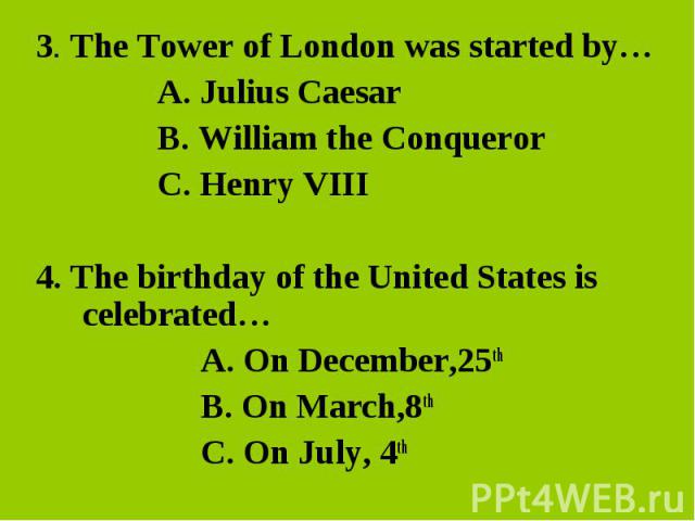 3. The Tower of London was started by…A. Julius Caesar B. William the Conqueror C. Henry VIII4. The birthday of the United States is celebrated… A. On December,25th B. On March,8thC. On July, 4th