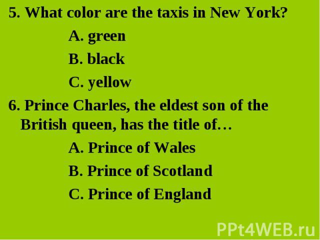 5. What color are the taxis in New York?A. green B. black C. yellow 6. Prince Charles, the eldest son of the British queen, has the title of… A. Prince of WalesB. Prince of Scotland C. Prince of England