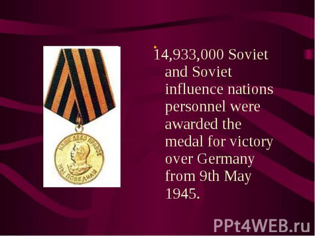14,933,000 Soviet and Soviet influence nations personnel were awarded the medal for victory over Germany from 9th May 1945. 14,933,000 Soviet and Soviet influence nations personnel were awarded the medal for victory over Germany from 9th May 1945.