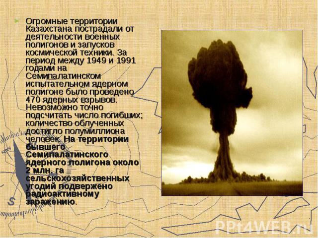 Огромные территории Казахстана пострадали от деятельности военных полигонов и запусков космической техники. За период между 1949 и 1991 годами на Семипалатинском испытательном ядерном полигоне было проведено 470 ядерных взрывов. Невозможно точно под…