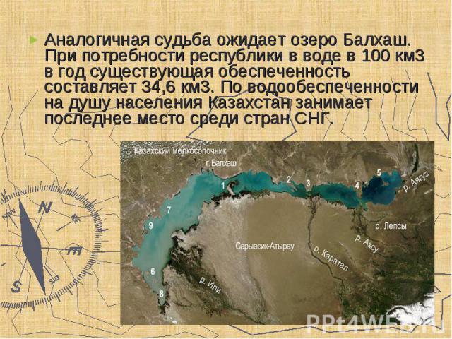Аналогичная судьба ожидает озеро Балхаш. При потребности республики в воде в 100 км3 в год существующая обеспеченность составляет 34,6 км3. По водообеспеченности на душу населения Казахстан занимает последнее место среди стран CНГ. Аналогичная судьб…