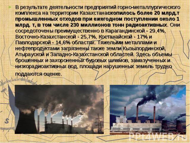 В результате деятельности предприятий горно-металлургического комплекса на территории Казахстанаскопилось более 20 млрд.т промышленных отходов при ежегодном поступлении около 1 млрд. т, в том числе 230 миллионов тонн радиоактивных. Они сосредоточены…